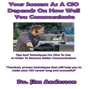 Your Success as a CIO Depends On How Well You Communicate: Tips and Techniques for CIOs to Use in Order to Become Better Communicators, Dr. Jim Anderson