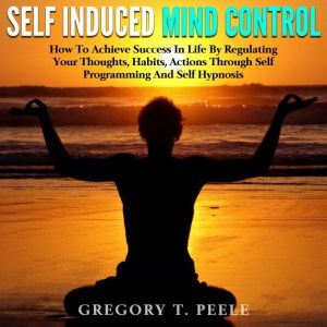 Self Induced Mind Control: How To Achieve Success In Life By Regulating Your Thoughts, Habits, Actions Through Self Programming And Self Hypnosis, Gregory T. Peele