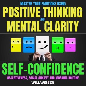 Master Your Emotions Using Positive Thinking And Mental Clarity: Self-Confidence, Assertiveness, Social Anxiety & Morning Routine, Will Weiser