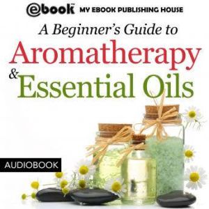 A Beginner's Guide to Aromatherapy & Essential Oils: Recipes for Health and Healing, My Ebook Publishing House