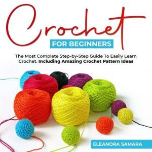 Crochet for Beginners: The Most Complete Step-by-Step Guide To Easily Learn Crochet. Including Amazing Crochet Pattern Ideas, Eleanora Samara