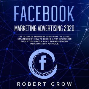 FACEBOOK MARKETING ADVERTISING 2020: The ultimate beginners guide with the latest strategies on how to become a top influencer even if you have a small business (social media mastery ads guide), Robert Grow