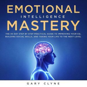 Emotional Intelligence Mastery: The 30 Day Step by Step Practical Guide to Improving your EQ, Building Social Skills, and Taking your Life to The Next Level, Gary Clyne