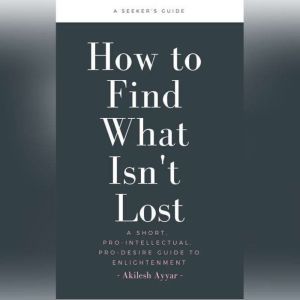 How to Find What Isn't Lost: A Short, Pro-Intellectual, Pro-Desire Guide to Enlightenment, Akilesh Ayyar