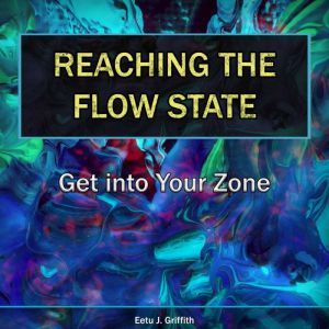 Reaching the Flow State: Get into Your Zone: The Practical Psychology of Peak Performance, Eetu J. Griffith