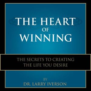 The Heart of Winning: The Secrets to Creating The Life You Desire, Dr. Larry Iverson