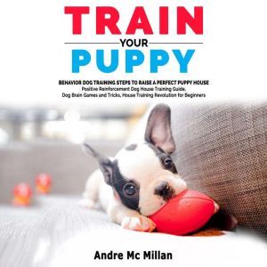 TRAIN YOUR PUPPY: Behavior Dog Training Steps to Raise a Perfect Puppy House  Positive Reinforcement Dog House Training Guide, Dog Brain Games and Tricks, House Training Revolution for Beginners, Andre Mc Millan