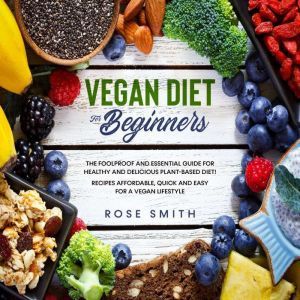 Vegan Diet for Beginners: The Foolproof and Essential Guide for Healthy And Delicious Plant-Based Diet! Recipes Affordable, Quick and Easy For A Vegan Lifestyle., Rose Smith