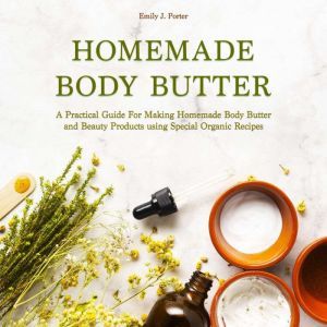 Homemade Body Butter: A Practical Guide for Making Homemade Body Butter and Beauty Products Using Special Organic Recipes, Emily J. Porter