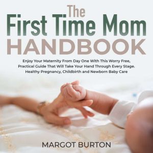 The First Time Mom Handbook: Enjoy Your Maternity From Day One With This Worry Free, Practical Guide That Will Take Your Hand Through Every Stage. Healthy Pregnancy, Childbirth and Newborn Baby Care, Margot Burton