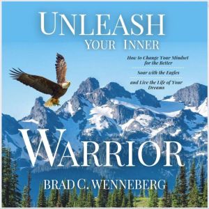 Unleash Your Inner Warrior: How to Change Your Mindset for the Better, Soar With the Eagles, and Live the Life of Your Dreams, Brad C. Wenneberg
