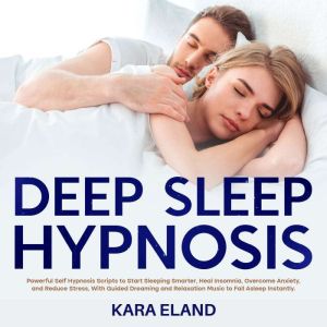 Deep Sleep Hypnosis: Powerful Self Hypnosis Scripts to Start Sleeping Smarter, Heal Insomnia, Overcome Anxiety, and Reduce Stress, With Guided Dreaming and Relaxation Music to Fall Asleep Instantly., Kara Eland