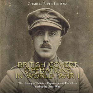 British Covert Operations in World War I: The History of Britains Espionage and Dark Arts during the Great War, Charles River Editors