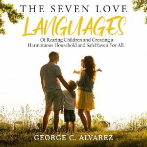 The Seven Love Languages of Rearing Children and Creating a Harmonious Household and Safe Haven For All, George C Alvarez