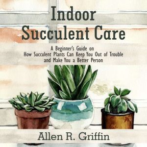 Indoor Succulent Care: A Beginner's Guide on How Succulent Plants Can Keep You Out of Trouble and Make You a Better Person, Allen R. Griffin