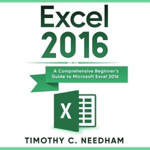 Excel 2016: A Comprehensive Beginners Guide to Microsoft Excel 2016, Timothy C. Needham