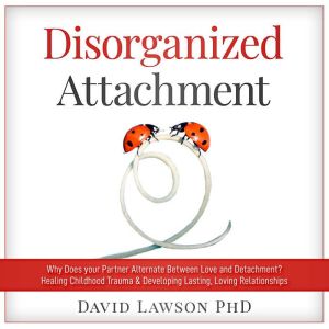 Disorganized Attachment: Why does your partner alternate between love and detachment? Healing Childhood Trauma & Developing Lasting, Loving Relationships, David Lawson PhD