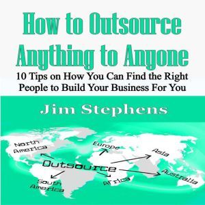 How to Outsource Anything to Anyone: 10 Tips on How You Can Find the Right People to Build Your Business For You, Jim Stephens