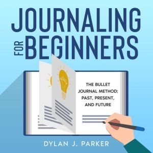 JOURNALING FOR BEGINNERS: The Bullet Journal Method: Past, Present, and Future, Dylan J. Parker