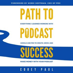 Path To Podcast Success: Everything I Learned Working with Google and PRX to Create, Grow, and Make Money with Your Podcast, Corey Paul