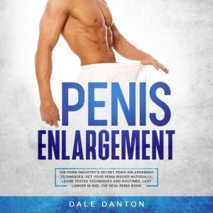 Penis Enlargement: The Porn Industrys Secret Penis Enlargement Techniques. Get Your Penis Bigger Naturally, Learn Tested Techniques and Routines, Last Longer in Bed, the Real Penis Book, Dale Danton