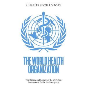 The World Health Organization: The History and Legacy of the UN's Top International Public Health Agency, Charles River Editors