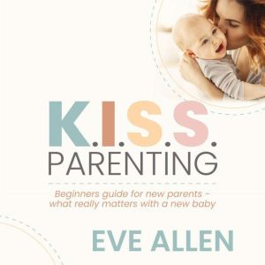 K.I.S.S. Parenting - Beginners Guide for New Parents: Give your new baby the best possible start while being your happiest best self, Eve Allen