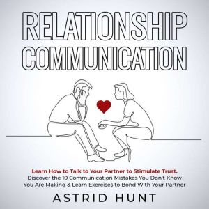 Relationship Communication: Learn How to Talk to Your Partner to Stimulate Trust: Discover the 10 Communication Mistakes You Dont Know You Are Making & Learn Exercises to Bond With Your Partner, ASTRID HUNT