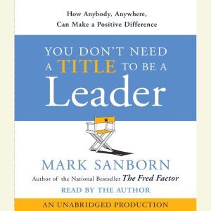 You Don't Need a Title To Be a Leader: How Anyone, Anywhere, Can Make a Positive Difference, Mark Sanborn