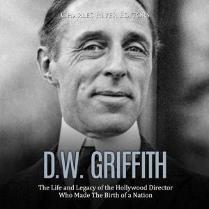 D.W. Griffith: The Life and Legacy of the Hollywood Director Who Made The Birth of a Nation, Charles River Editors