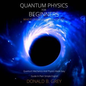 Quantum Physics for Beginners Who Flunked Math And Science: Quantum Mechanics And Physics Made Easy Guide In Plain Simple English, Donald B. Grey