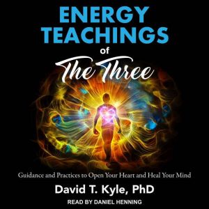 Energy Teachings of The Three: Guidance and Practices to Open Your Heart and Heal Your Mind, PhD Kyle