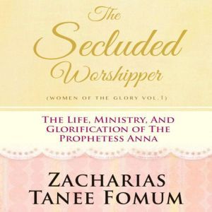 The Secluded Worshipper: The Life, Ministry, And Glorification of The Prophetess Anna, Zacharias Tanee Fomum