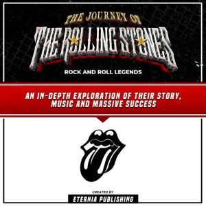 The Journey Of The Rolling Stones: Rock And Roll Legends: An In-Depth Exploration Of Their Story, Music And Massive Success, Eternia Publishing