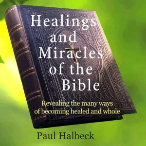 Healings and Miracles of the Bible: Revealing the ways of becoming healed and whole, Paul Halbeck