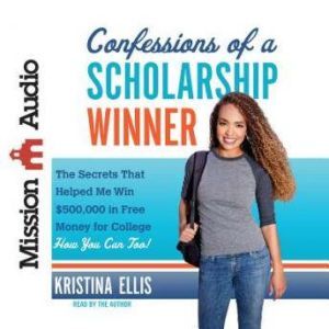Confessions of a Scholarship Winner: The Secrets That Helped Me Win $500,000 in Free Money for College- How You Can Too!, Kristina Ellis