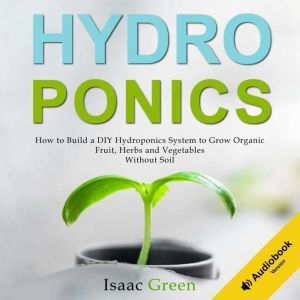 Hydroponics: How to Build a DIY Hydroponics System to Grow Organic Fruit, Herbs and Vegetables Without Soil, Isaac Green