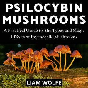 Psilocybin Mushrooms: A Practical Guide to  the Types and Magic Effects of Psychedelic Mushrooms, Liam Wolfe