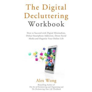 The Digital Decluttering Workbook: How to Succeed with Digital Minimalism, Defeat Smartphone Addiction, Detox Social Media, and Organize Your Online Life, Alex Wong