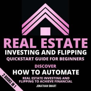 Real Estate Investing And Flipping Quickstart Guide For Beginners: Discover How To Automate Real Estate Investing And Flipping To Achieve Financial Freedom 2 Books In 1, Jonathan Smart
