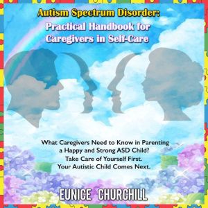 Autism Spectrum Disorder: Practical handbook for caregivers in self-care: What Caregivers Need to Know in Parenting a Happy and Strong ASD Child? Take Care of Yourself First. Your Autistic Child Comes Next., Eunice Churchill