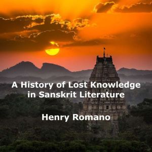 A History of Lost Knowledge in Sanskrit Literature: Ancient Enigmas of an Advanced Epoch Preserved in India, HENRY ROMANO