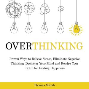 Overthinking: Proven Ways to Relieve Stress, Eliminate Negative Thinking, Declutter Your Mind and Rewire Your Brain for Lasting Happiness, Thomas Marsh