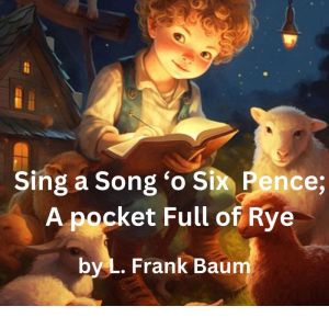 Sing a Song 'o Six Pence: a pocket full of rye. Four and twenty blackbirds baked in a pie, L. Frank Baum