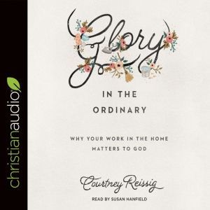 Glory in the Ordinary: Why Your Work in the Home Matters to God, Courtney Reissig