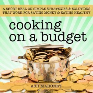 Cooking on a Budget: A Short Read on Simple Strategies & Solutions that Work for Saving Money & Eating Healthy, Ash Mahoney