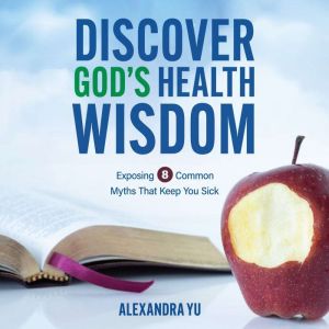 Discover God's Health Wisdom: Exposing 8 Common Myths That Keep You Sick, Alexandra Yu
