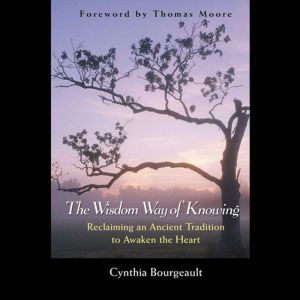 The Wisdom Way of Knowing: Reclaiming An Ancient Tradition to Awaken the Heart, Cynthia Bourgeault