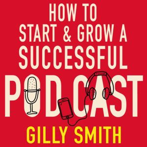 How to Start and Grow a Successful Podcast: Tips, Techniques and True Stories from Podcasting Pioneers, Gilly Smith
