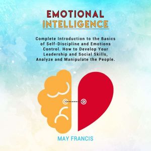 Emotional Intelligence: Complete Introduction to the Basics of Self-Discipline and Emotional Control. How to Develop Your Leadership and Social Skills, Analyze, and Manipulate People, May Francis